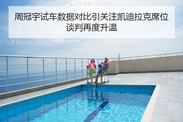 周冠宇试车数据对比引关注凯迪拉克席位谈判再度升温