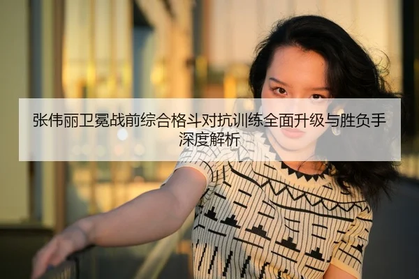 张伟丽卫冕战前综合格斗对抗训练全面升级与胜负手深度解析 - LPGA
